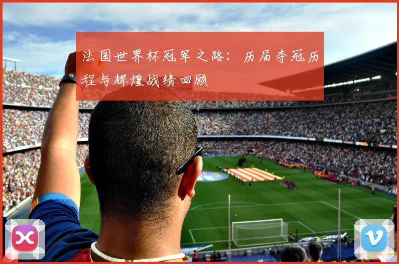 法国世界杯冠军之路：历届夺冠历程与辉煌战绩回顾