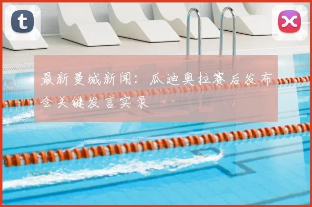 最新曼城新闻:瓜迪奥拉赛后发布会关键发言实录