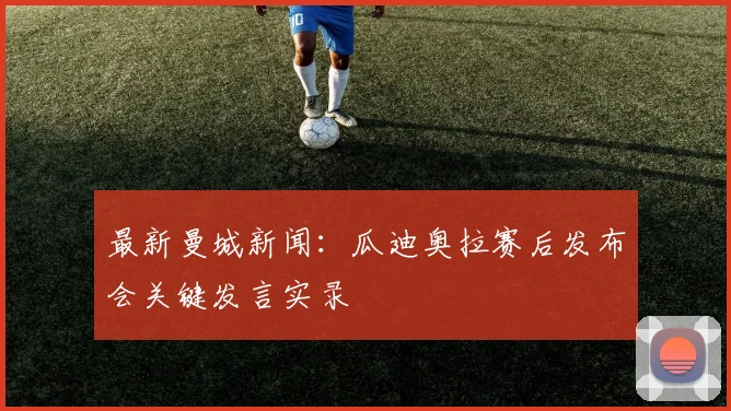 最新曼城新闻:瓜迪奥拉赛后发布会关键发言实录