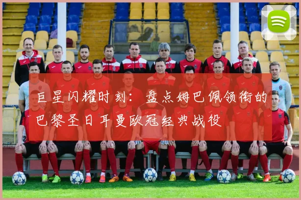 巨星闪耀时刻:盘点姆巴佩领衔的巴黎圣日耳曼欧冠经典战役