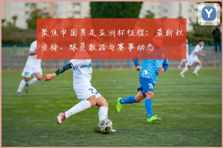 聚焦中国男足亚洲杯征程:最新积分榜、球员数据与赛事动态