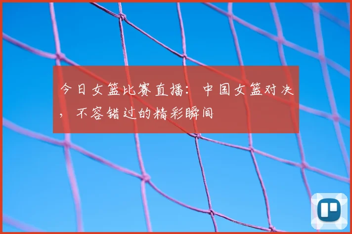 今日女篮比赛直播：中国女篮对决，不容错过的精彩瞬间