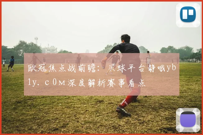 欧冠焦点战前瞻：买球平台静哦yb1y.с0м深度解析赛事看点