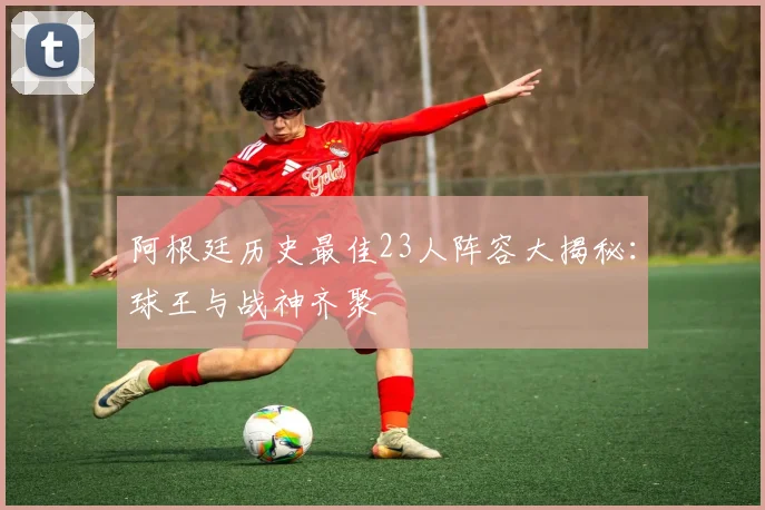 阿根廷历史最佳23人阵容大揭秘:球王与战神齐聚
