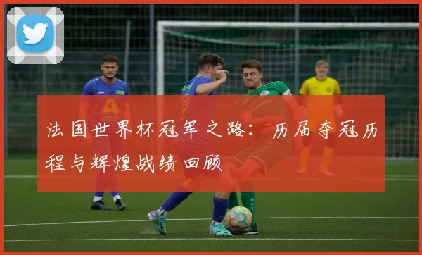 法国世界杯冠军之路：历届夺冠历程与辉煌战绩回顾