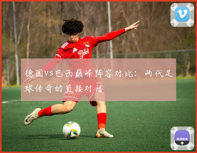 德国vs巴西巅峰阵容对比:两代足球传奇的直接对话