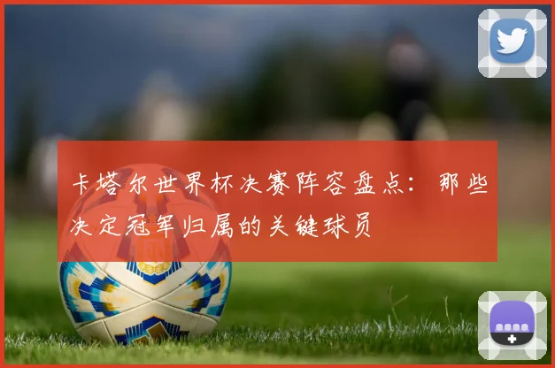 卡塔尔世界杯决赛阵容盘点：那些决定冠军归属的关键球员