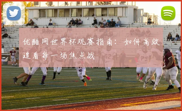 优酷网世界杯观赛指南：如何高效追看每一场焦点战