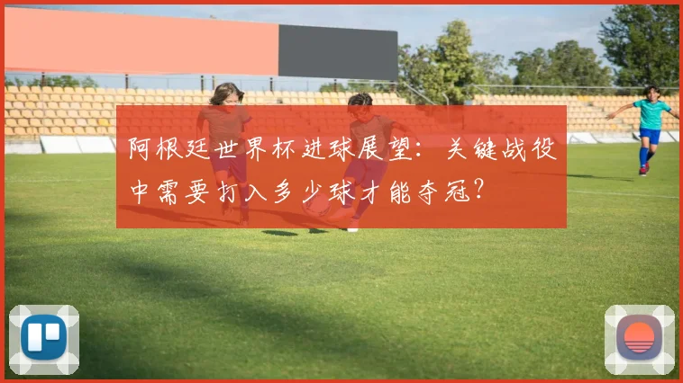 阿根廷世界杯进球展望：关键战役中需要打入多少球才能夺冠？