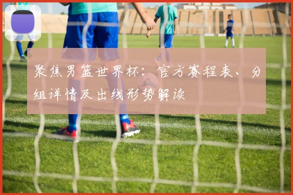 聚焦男篮世界杯：官方赛程表、分组详情及出线形势解读