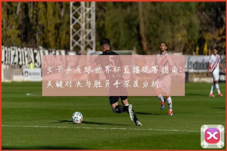 女子乒乓球世界杯直播观赛指南:关键对决与胜负手深度分析