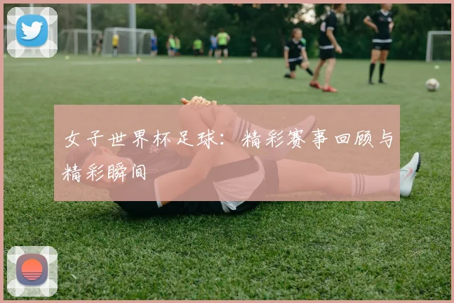 女子世界杯足球:精彩赛事回顾与精彩瞬间