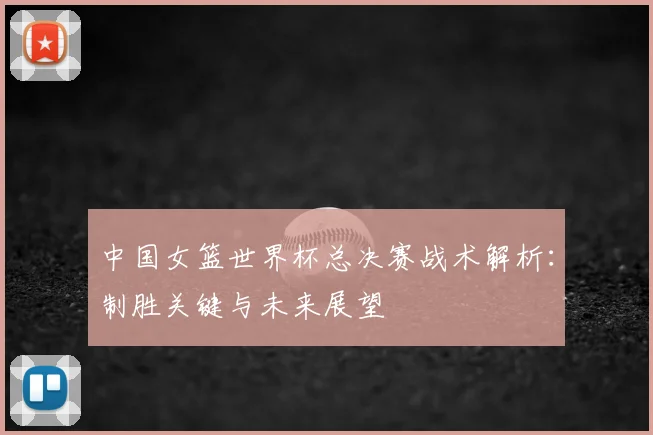 中国女篮世界杯总决赛战术解析:制胜关键与未来展望