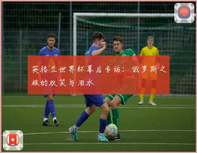 英格兰世界杯幕后专访:俄罗斯之旅的欢笑与泪水