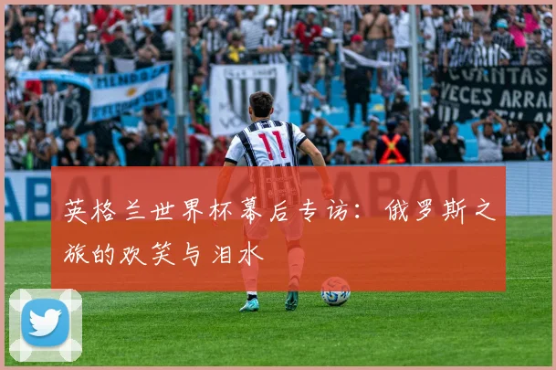 英格兰世界杯幕后专访:俄罗斯之旅的欢笑与泪水