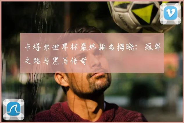 卡塔尔世界杯最终排名揭晓：冠军之路与黑马传奇