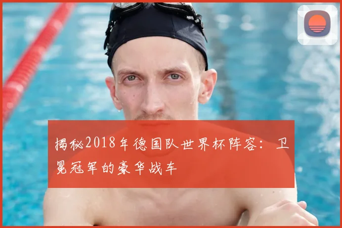 揭秘2018年德国队世界杯阵容：卫冕冠军的豪华战车