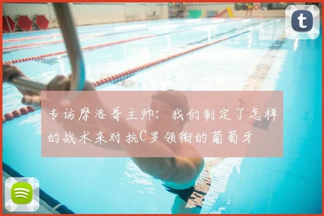 专访摩洛哥主帅:我们制定了怎样的战术来对抗C罗领衔的葡萄牙
