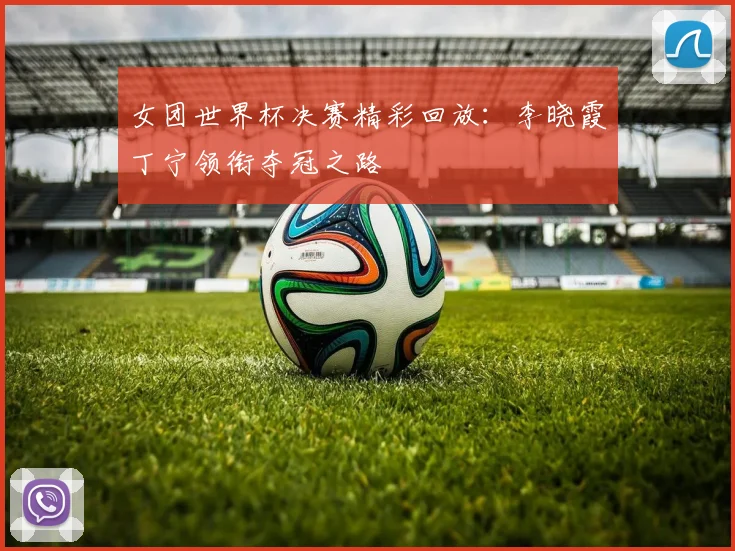 女团世界杯决赛精彩回放:李晓霞丁宁领衔夺冠之路