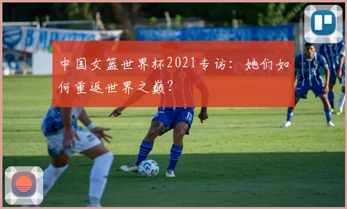 中国女篮世界杯2021专访：她们如何重返世界之巅？