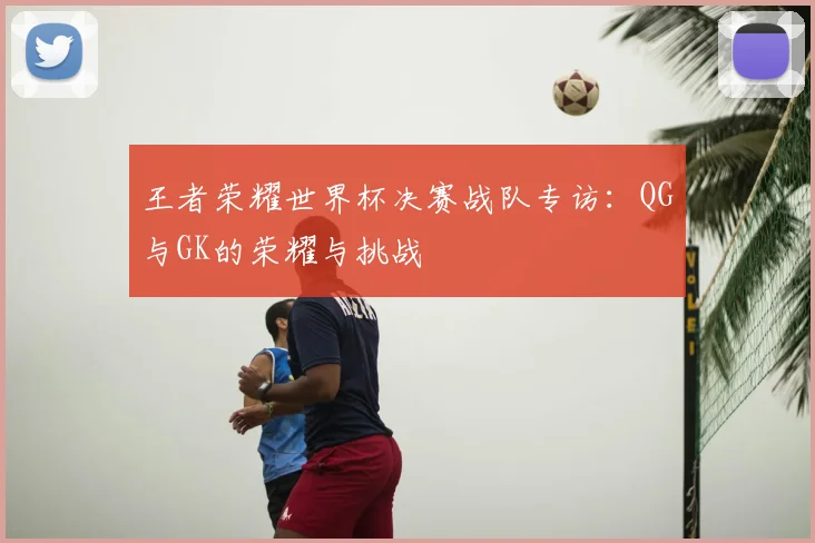 王者荣耀世界杯决赛战队专访:QG与GK的荣耀与挑战