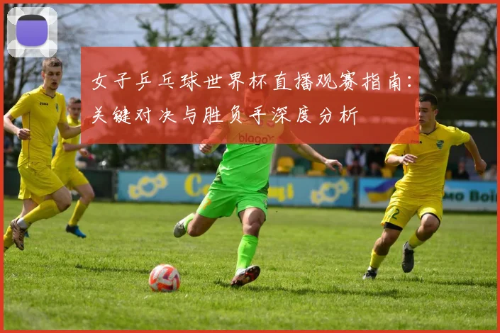 女子乒乓球世界杯直播观赛指南：关键对决与胜负手深度分析