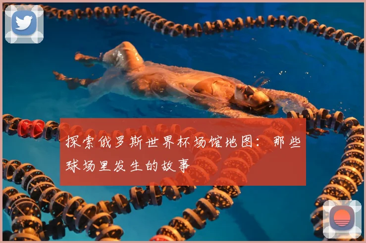 探索俄罗斯世界杯场馆地图：那些球场里发生的故事