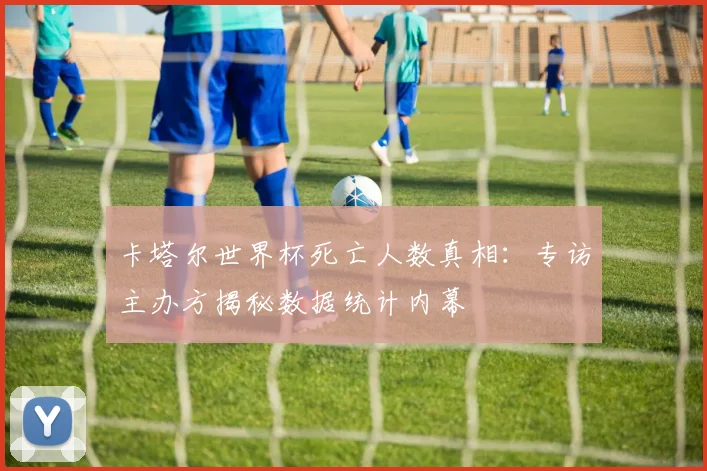 卡塔尔世界杯死亡人数真相：专访主办方揭秘数据统计内幕